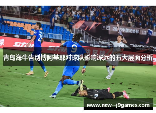 青岛海牛告别博阿基耶对球队影响深远的五大层面分析