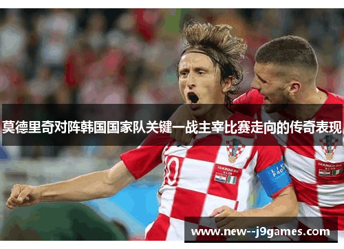 莫德里奇对阵韩国国家队关键一战主宰比赛走向的传奇表现 莫德里奇对阵韩国国家队关键一战主宰比赛走向的传奇表现