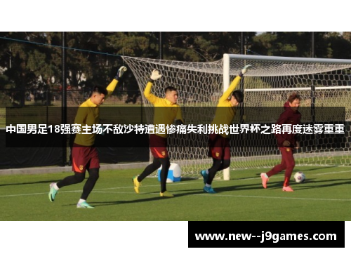中国男足18强赛主场不敌沙特遭遇惨痛失利挑战世界杯之路再度迷雾重重